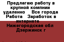 Предлагаю работу в крупной компнии (удаленно) - Все города Работа » Заработок в интернете   . Нижегородская обл.,Дзержинск г.
